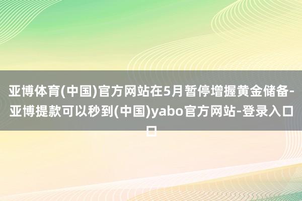亚博体育(中国)官方网站在5月暂停增握黄金储备-亚博提款可以秒到(中国)yabo官方网站-登录入口