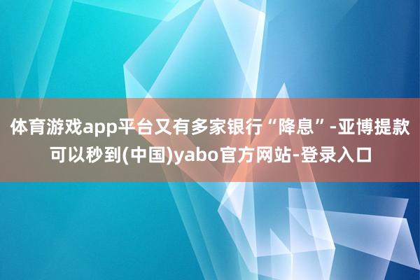 体育游戏app平台又有多家银行“降息”-亚博提款可以秒到(中国)yabo官方网站-登录入口