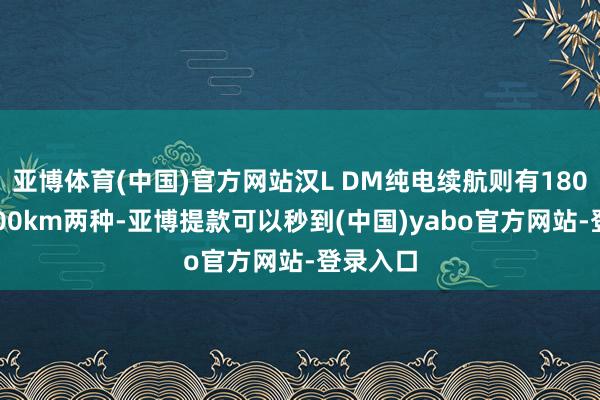 亚博体育(中国)官方网站汉L DM纯电续航则有180km和200km两种-亚博提款可以秒到(中国)yabo官方网站-登录入口