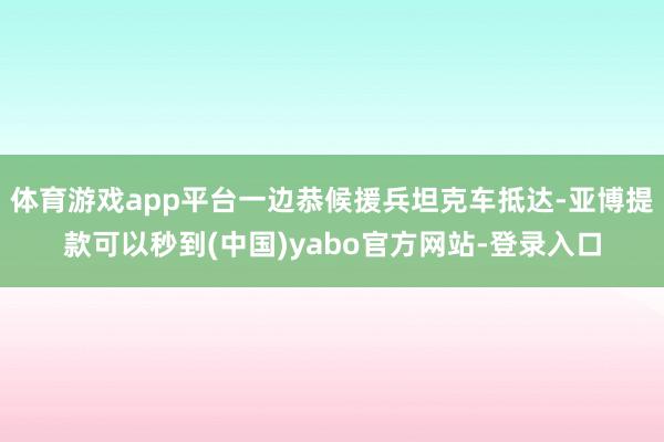 体育游戏app平台一边恭候援兵坦克车抵达-亚博提款可以秒到(中国)yabo官方网站-登录入口