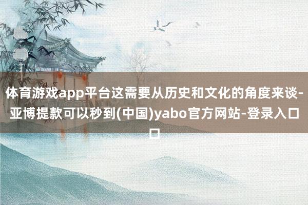 体育游戏app平台这需要从历史和文化的角度来谈-亚博提款可以秒到(中国)yabo官方网站-登录入口