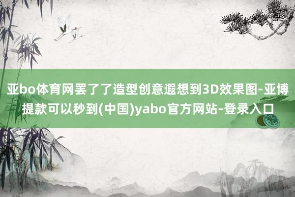 亚bo体育网罢了了造型创意遐想到3D效果图-亚博提款可以秒到(中国)yabo官方网站-登录入口