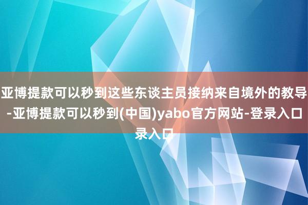 亚博提款可以秒到这些东谈主员接纳来自境外的教导-亚博提款可以秒到(中国)yabo官方网站-登录入口