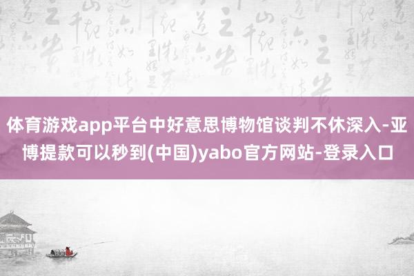 体育游戏app平台中好意思博物馆谈判不休深入-亚博提款可以秒到(中国)yabo官方网站-登录入口