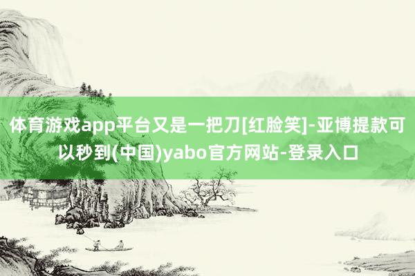 体育游戏app平台又是一把刀[红脸笑]-亚博提款可以秒到(中国)yabo官方网站-登录入口