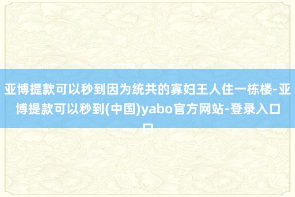 亚博提款可以秒到因为统共的寡妇王人住一栋楼-亚博提款可以秒到(中国)yabo官方网站-登录入口