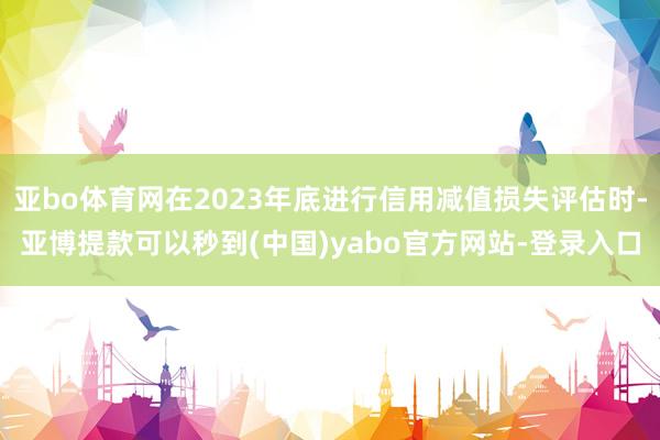 亚bo体育网在2023年底进行信用减值损失评估时-亚博提款可以秒到(中国)yabo官方网站-登录入口