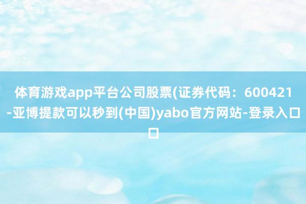 体育游戏app平台公司股票(证券代码：600421-亚博提款可以秒到(中国)yabo官方网站-登录入口