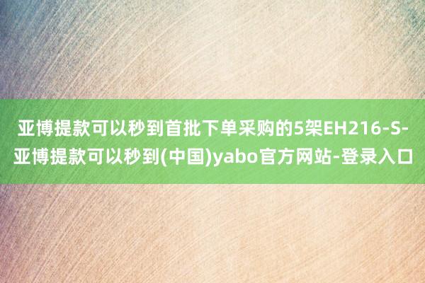 亚博提款可以秒到首批下单采购的5架EH216-S-亚博提款可以秒到(中国)yabo官方网站-登录入口