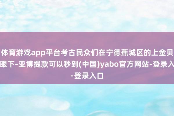体育游戏app平台考古民众们在宁德蕉城区的上金贝山眼下-亚博提款可以秒到(中国)yabo官方网站-登录入口