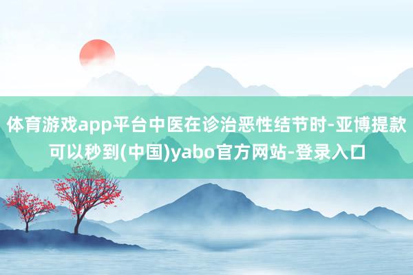 体育游戏app平台中医在诊治恶性结节时-亚博提款可以秒到(中国)yabo官方网站-登录入口