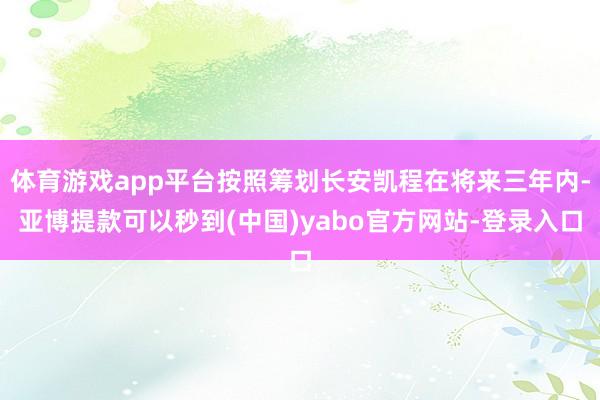 体育游戏app平台按照筹划长安凯程在将来三年内-亚博提款可以秒到(中国)yabo官方网站-登录入口