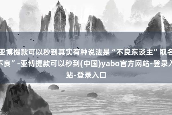 亚博提款可以秒到其实有种说法是“不良东谈主”取名“不良”-亚博提款可以秒到(中国)yabo官方网站-登录入口