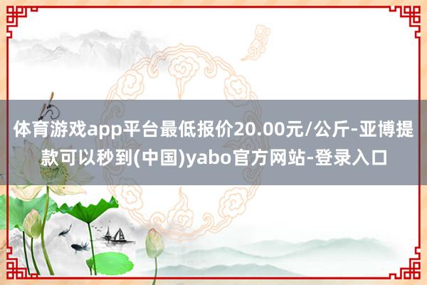 体育游戏app平台最低报价20.00元/公斤-亚博提款可以秒到(中国)yabo官方网站-登录入口