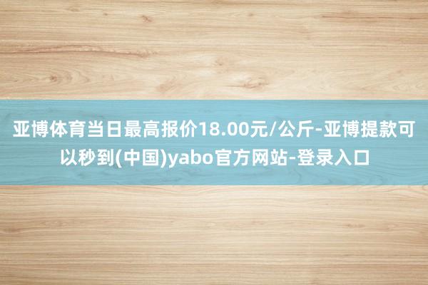 亚博体育当日最高报价18.00元/公斤-亚博提款可以秒到(中国)yabo官方网站-登录入口