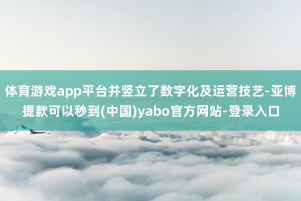 体育游戏app平台并竖立了数字化及运营技艺-亚博提款可以秒到(中国)yabo官方网站-登录入口