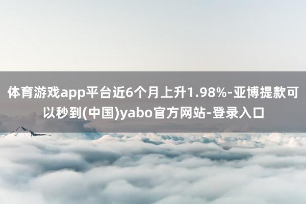 体育游戏app平台近6个月上升1.98%-亚博提款可以秒到(中国)yabo官方网站-登录入口
