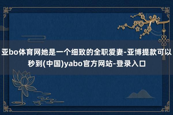 亚bo体育网她是一个细致的全职爱妻-亚博提款可以秒到(中国)yabo官方网站-登录入口