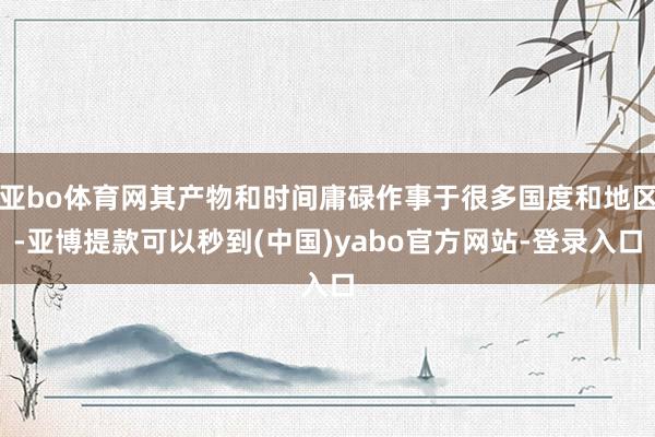 亚bo体育网其产物和时间庸碌作事于很多国度和地区-亚博提款可以秒到(中国)yabo官方网站-登录入口