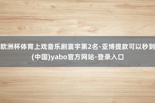 欧洲杯体育上戏音乐剧寰宇第2名-亚博提款可以秒到(中国)yabo官方网站-登录入口