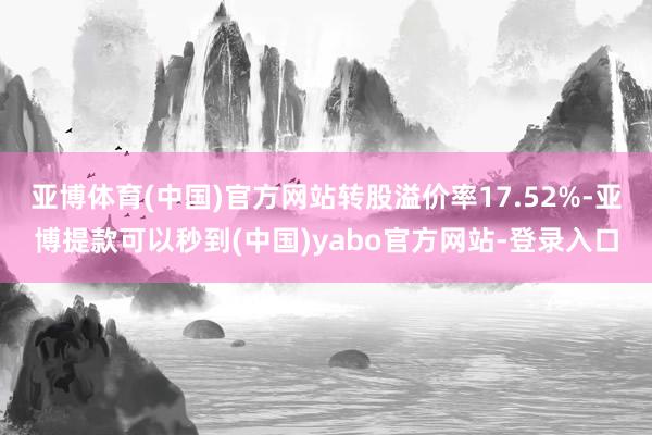 亚博体育(中国)官方网站转股溢价率17.52%-亚博提款可以秒到(中国)yabo官方网站-登录入口