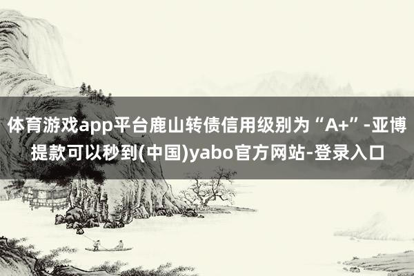 体育游戏app平台鹿山转债信用级别为“A+”-亚博提款可以秒到(中国)yabo官方网站-登录入口