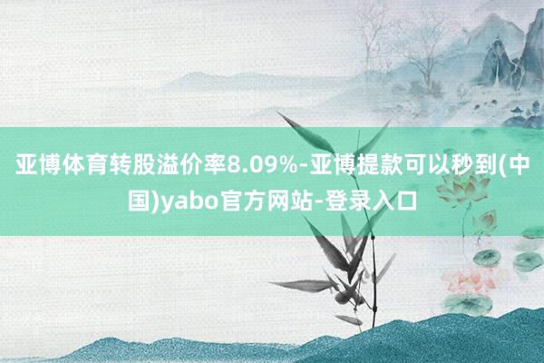 亚博体育转股溢价率8.09%-亚博提款可以秒到(中国)yabo官方网站-登录入口