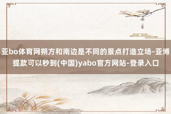 亚bo体育网朔方和南边是不同的景点打造立场-亚博提款可以秒到(中国)yabo官方网站-登录入口