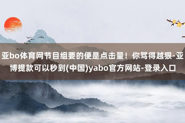 亚bo体育网节目组要的便是点击量！你骂得越狠-亚博提款可以秒到(中国)yabo官方网站-登录入口