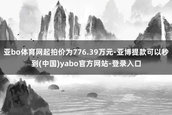 亚bo体育网起拍价为776.39万元-亚博提款可以秒到(中国)yabo官方网站-登录入口