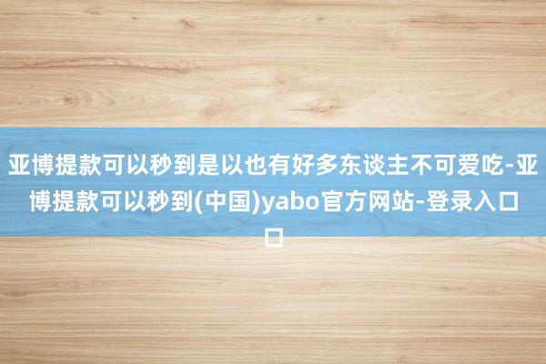 亚博提款可以秒到是以也有好多东谈主不可爱吃-亚博提款可以秒到(中国)yabo官方网站-登录入口