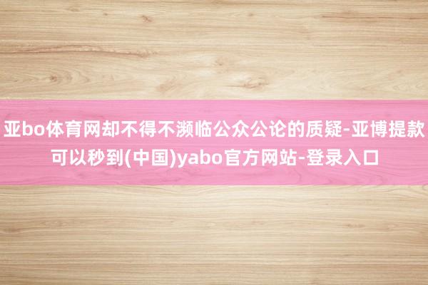 亚bo体育网却不得不濒临公众公论的质疑-亚博提款可以秒到(中国)yabo官方网站-登录入口