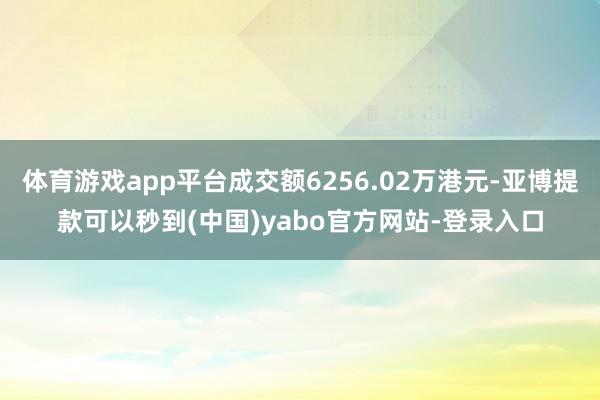 体育游戏app平台成交额6256.02万港元-亚博提款可以秒到(中国)yabo官方网站-登录入口