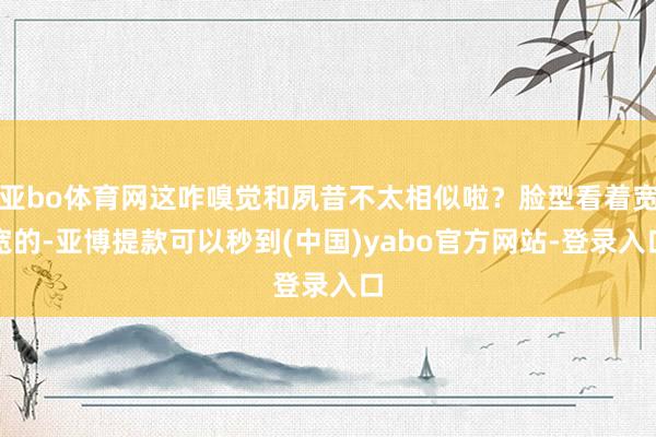 亚bo体育网这咋嗅觉和夙昔不太相似啦？脸型看着宽宽的-亚博提款可以秒到(中国)yabo官方网站-登录入口