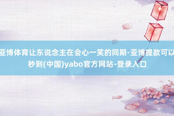亚博体育让东说念主在会心一笑的同期-亚博提款可以秒到(中国)yabo官方网站-登录入口