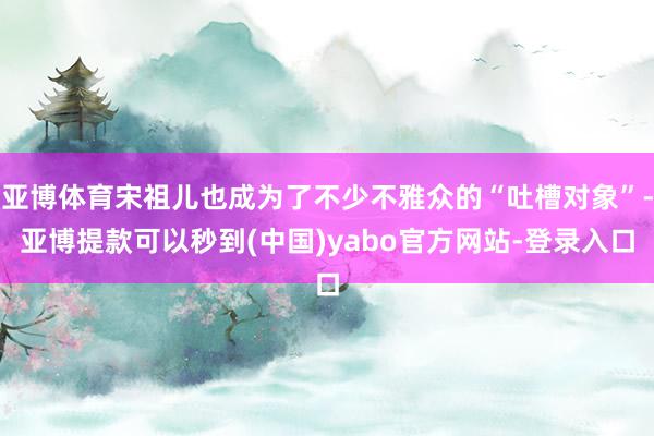 亚博体育宋祖儿也成为了不少不雅众的“吐槽对象”-亚博提款可以秒到(中国)yabo官方网站-登录入口