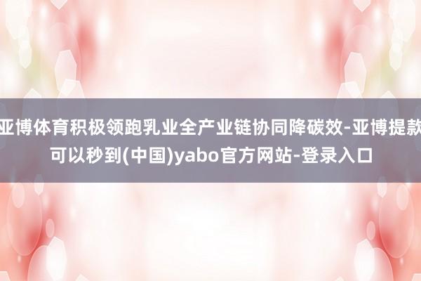 亚博体育积极领跑乳业全产业链协同降碳效-亚博提款可以秒到(中国)yabo官方网站-登录入口