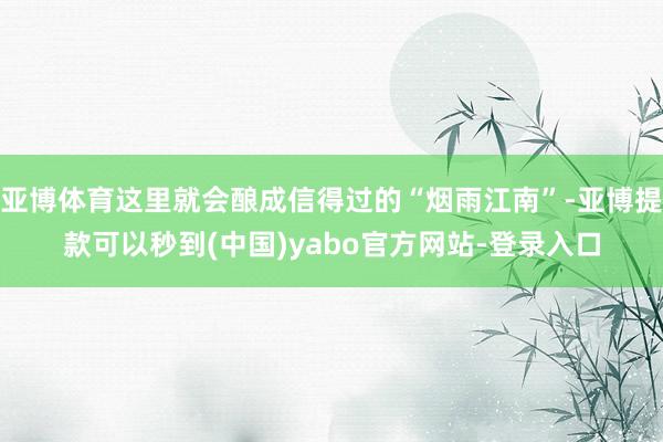 亚博体育这里就会酿成信得过的“烟雨江南”-亚博提款可以秒到(中国)yabo官方网站-登录入口