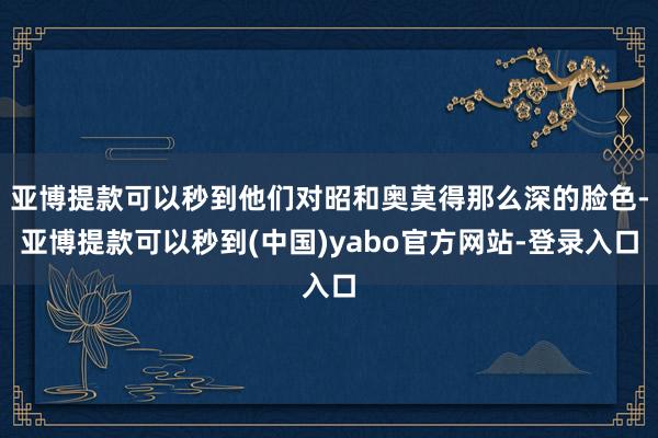 亚博提款可以秒到他们对昭和奥莫得那么深的脸色-亚博提款可以秒到(中国)yabo官方网站-登录入口