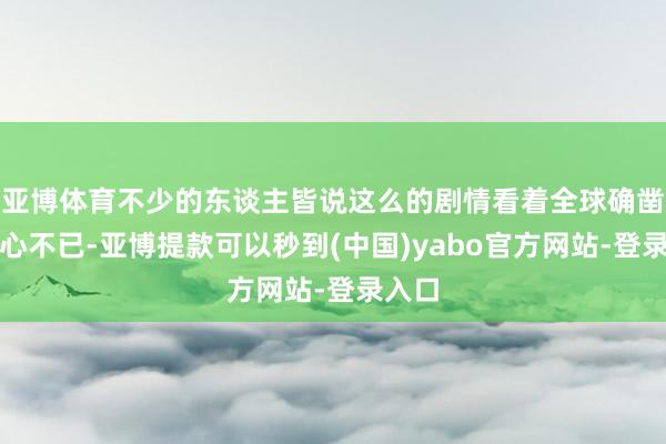 亚博体育不少的东谈主皆说这么的剧情看着全球确凿是揪心不已-亚博提款可以秒到(中国)yabo官方网站-登录入口