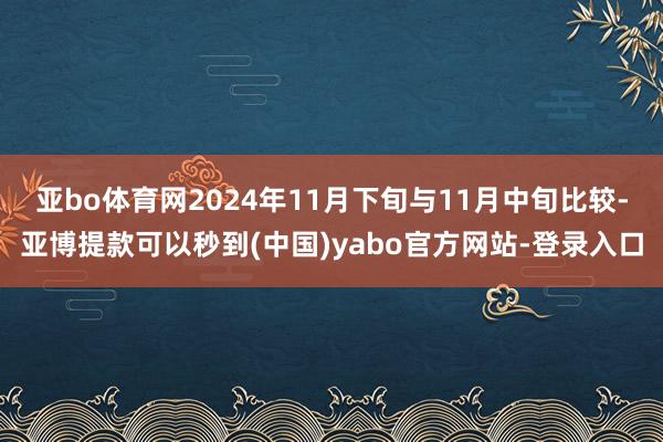 亚bo体育网2024年11月下旬与11月中旬比较-亚博提款可以秒到(中国)yabo官方网站-登录入口