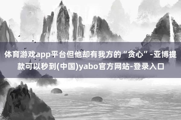 体育游戏app平台但他却有我方的“贪心”-亚博提款可以秒到(中国)yabo官方网站-登录入口