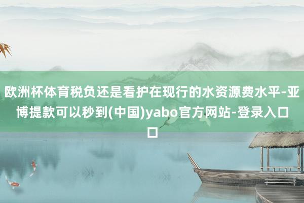 欧洲杯体育税负还是看护在现行的水资源费水平-亚博提款可以秒到(中国)yabo官方网站-登录入口