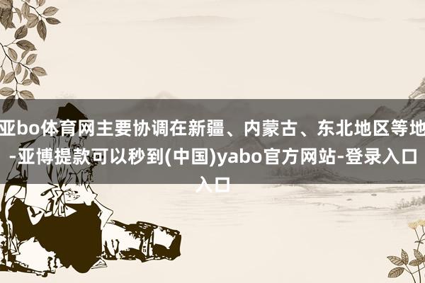 亚bo体育网主要协调在新疆、内蒙古、东北地区等地-亚博提款可以秒到(中国)yabo官方网站-登录入口