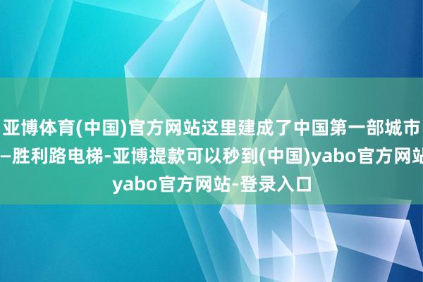 亚博体育(中国)官方网站这里建成了中国第一部城市客运电梯——胜利路电梯-亚博提款可以秒到(中国)yabo官方网站-登录入口