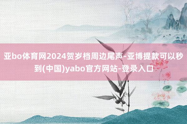 亚bo体育网2024贺岁档周边尾声-亚博提款可以秒到(中国)yabo官方网站-登录入口