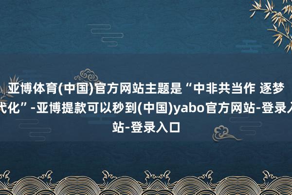 亚博体育(中国)官方网站主题是“中非共当作 逐梦当代化”-亚博提款可以秒到(中国)yabo官方网站-登录入口
