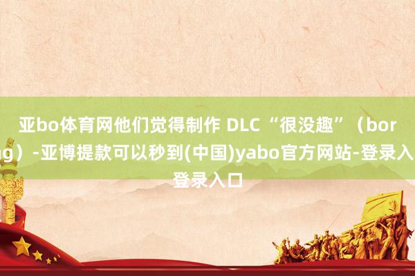 亚bo体育网他们觉得制作 DLC “很没趣”（boring）-亚博提款可以秒到(中国)yabo官方网站-登录入口