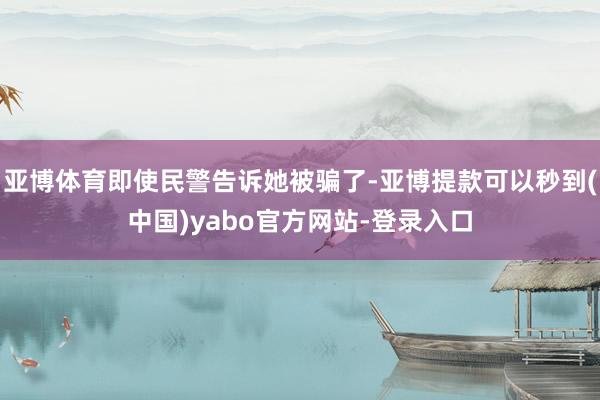 亚博体育即使民警告诉她被骗了-亚博提款可以秒到(中国)yabo官方网站-登录入口