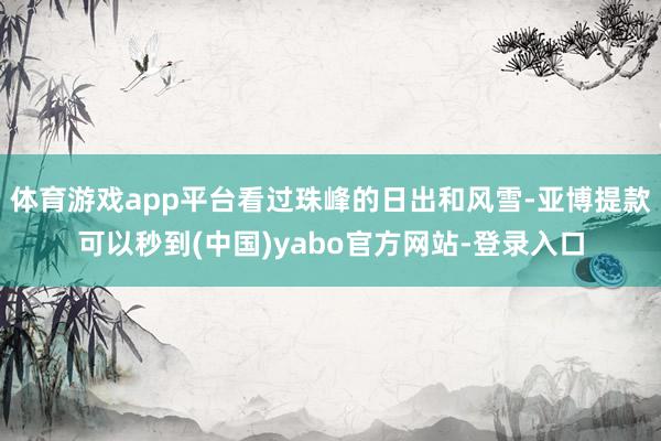 体育游戏app平台看过珠峰的日出和风雪-亚博提款可以秒到(中国)yabo官方网站-登录入口